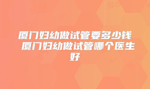 厦门妇幼做试管要多少钱 厦门妇幼做试管哪个医生好