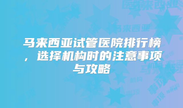 马来西亚试管医院排行榜，选择机构时的注意事项与攻略