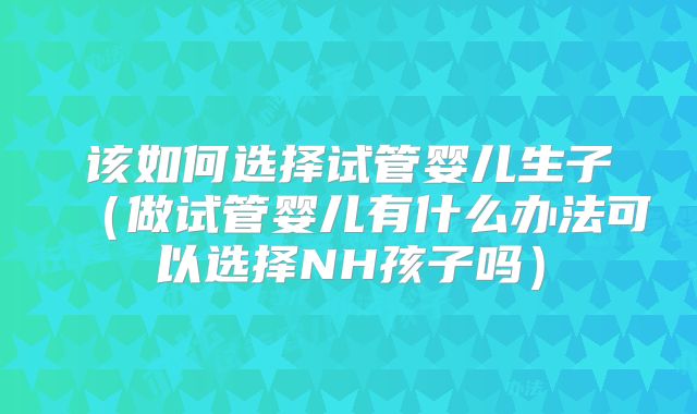 该如何选择试管婴儿生子（做试管婴儿有什么办法可以选择NH孩子吗）