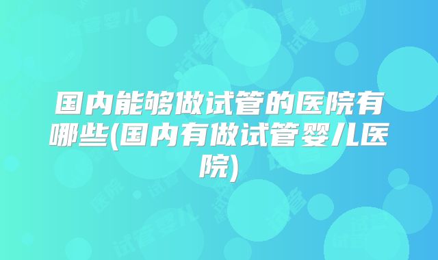 国内能够做试管的医院有哪些(国内有做试管婴儿医院)