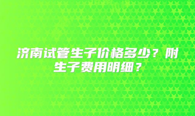 济南试管生子价格多少？附生子费用明细？