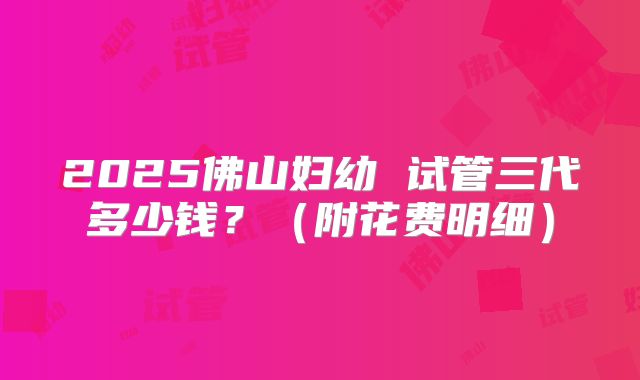 2025佛山妇幼 试管三代多少钱?(附花费明细)