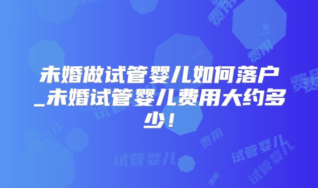 未婚做试管婴儿如何落户_未婚试管婴儿费用大约多少！
