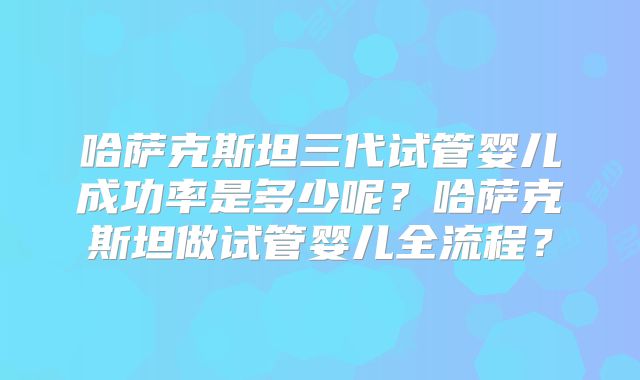 哈萨克斯坦三代试管婴儿成功率是多少呢？哈萨克斯坦做试管婴儿全流程？