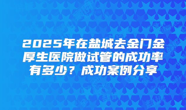 2025年在盐城去金门金厚生医院做试管的成功率有多少？成功案例分享