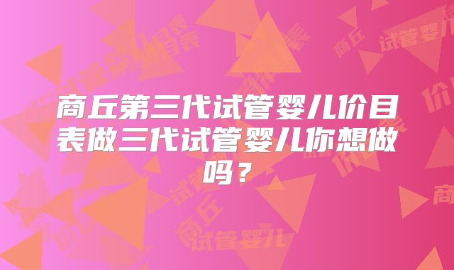 商丘第三代试管婴儿价目表做三代试管婴儿你想做吗?