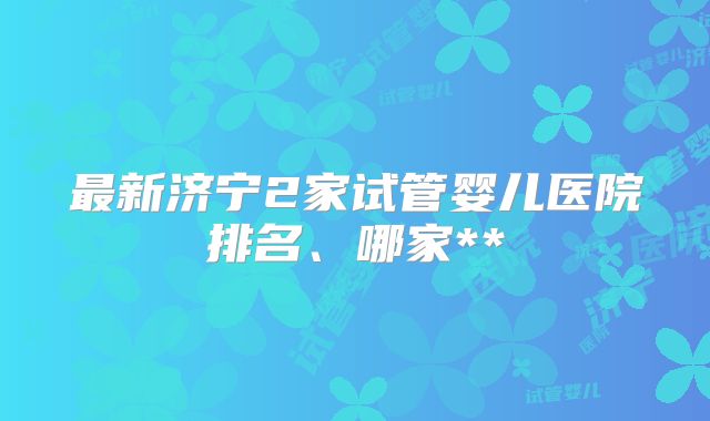 最新济宁2家试管婴儿医院排名、哪家**