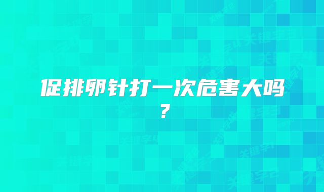促排卵针打一次危害大吗？