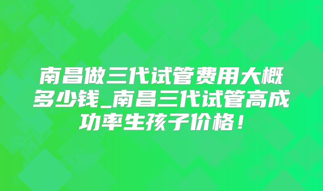 南昌做三代试管费用大概多少钱_南昌三代试管高成功率生孩子价格！
