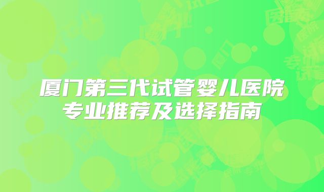 厦门第三代试管婴儿医院专业推荐及选择指南