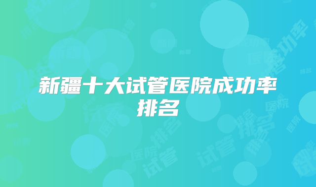 新疆十大试管医院成功率排名