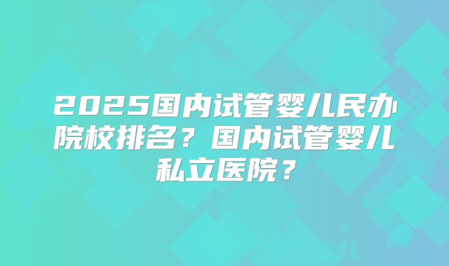 2025国内试管婴儿民办院校排名？国内试管婴儿私立医院？