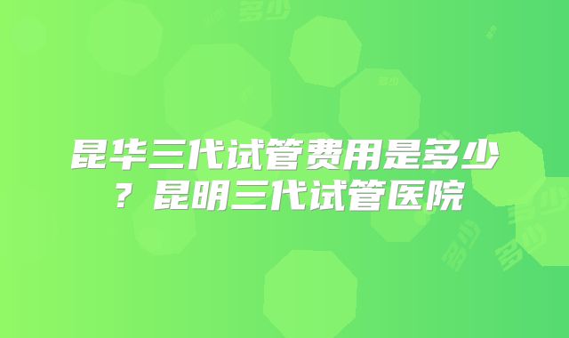 昆华三代试管费用是多少？昆明三代试管医院
