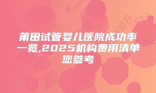 莆田试管婴儿医院成功率一览,2025机构费用清单您参考
