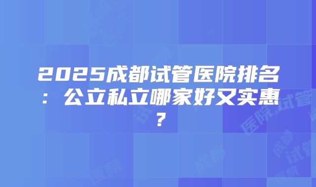 2025成都试管医院排名:公立私立哪家好又实惠?