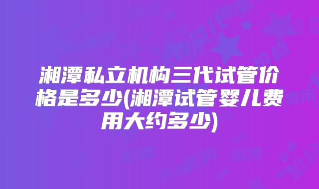 湘潭私立机构三代试管价格是多少(湘潭试管婴儿费用大约多少)