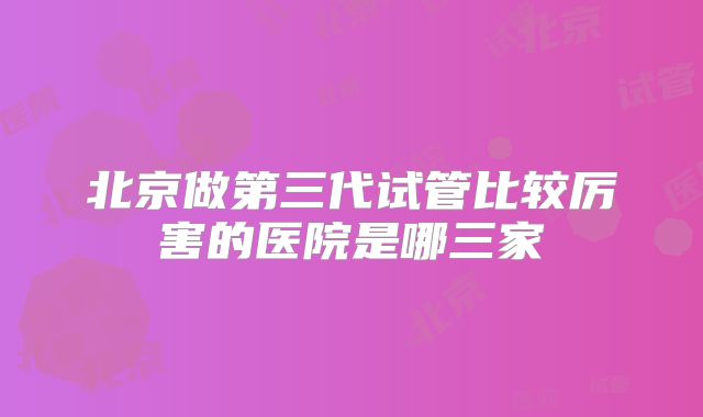 北京做第三代试管比较厉害的医院是哪三家