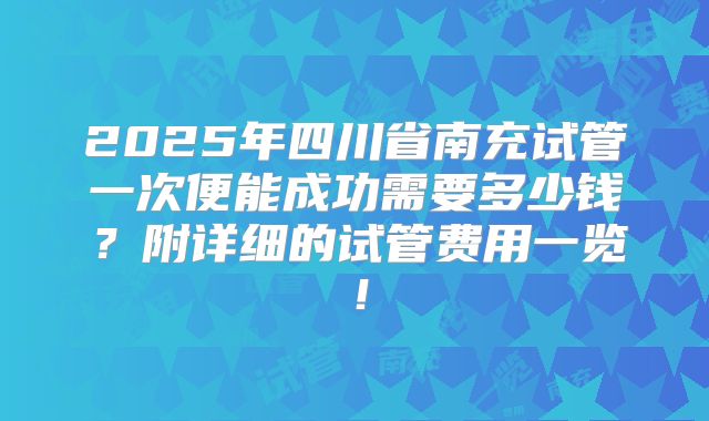 2025年四川省南充试管一次便能成功需要多少钱？附详细的试管费用一览！