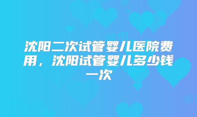 沈阳二次试管婴儿医院费用,沈阳试管婴儿多少钱一次
