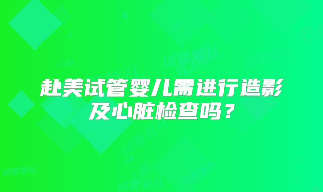 赴美试管婴儿需进行造影及心脏检查吗?