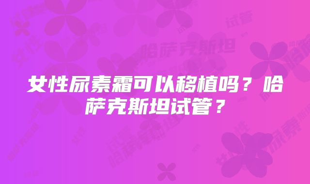 女性尿素霜可以移植吗？哈萨克斯坦试管？