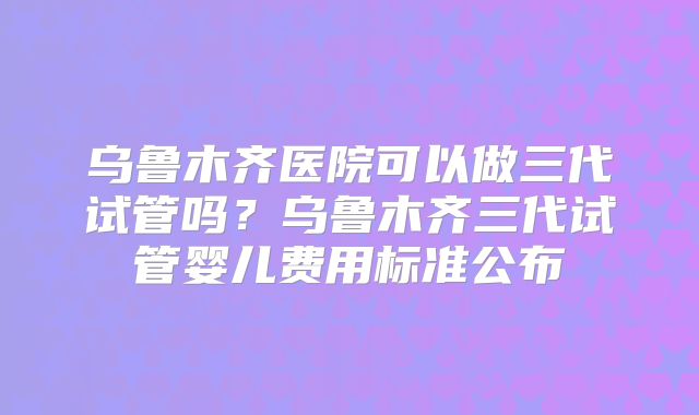 乌鲁木齐医院可以做三代试管吗？乌鲁木齐三代试管婴儿费用标准公布