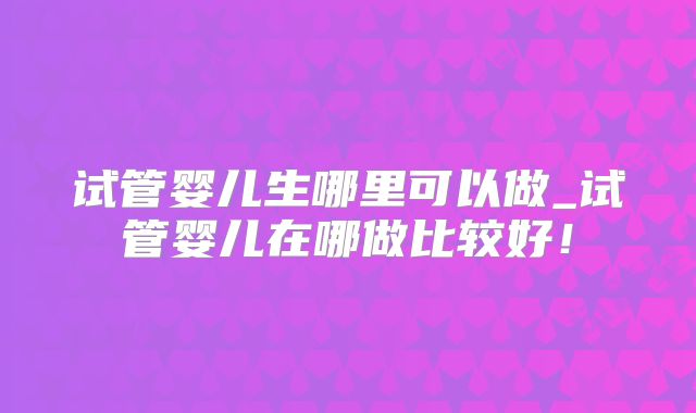 试管婴儿生哪里可以做_试管婴儿在哪做比较好!