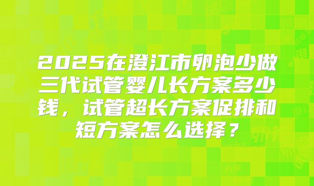 2025在澄江市卵泡少做三代试管婴儿长方案多少钱，试管超长方案促排和短方案怎么选择？