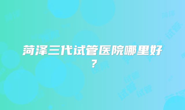 菏泽三代试管医院哪里好？