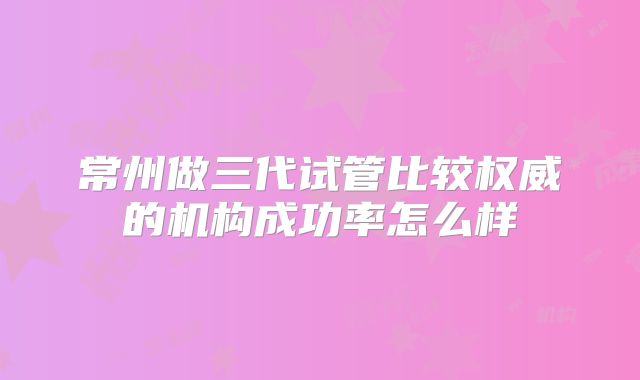 常州做三代试管比较权威的机构成功率怎么样