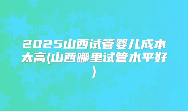 2025山西试管婴儿成本太高(山西哪里试管水平好)