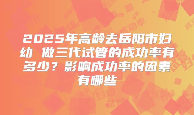 2025年高龄去岳阳市妇幼 做三代试管的成功率有多少?影响成功率的因素有哪些