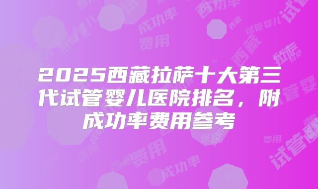 2025西藏拉萨十大第三代试管婴儿医院排名，附成功率费用参考