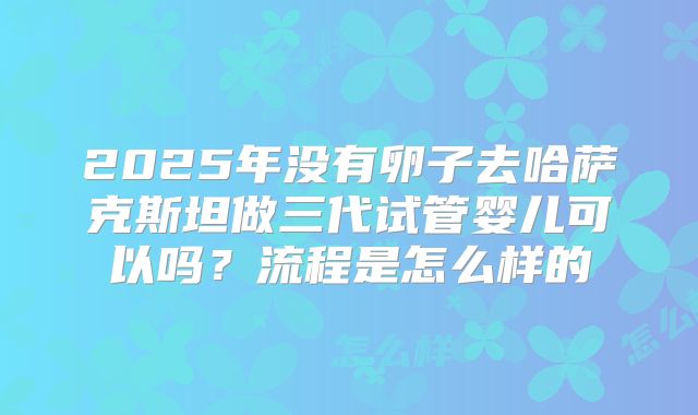 2025年没有卵子去哈萨克斯坦做三代试管婴儿可以吗?流程是怎么样的