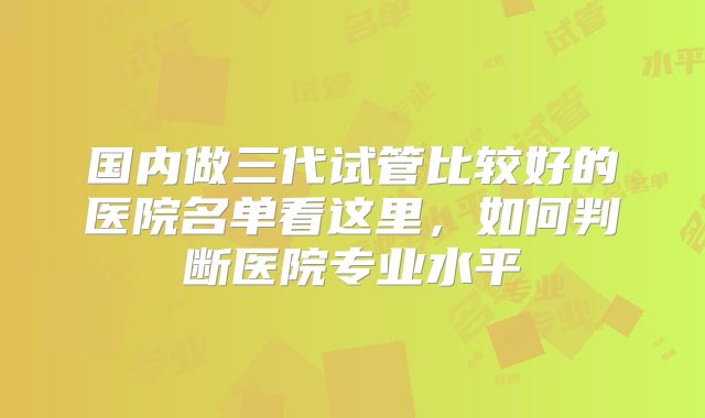 国内做三代试管比较好的医院名单看这里，如何判断医院专业水平
