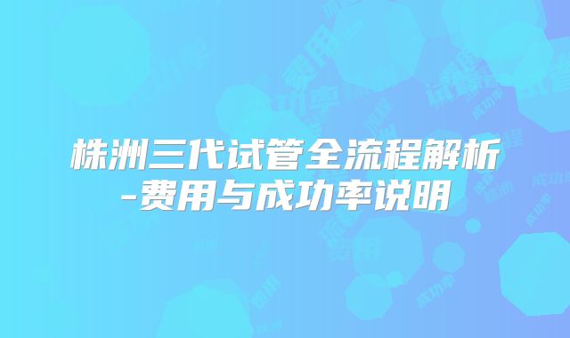 株洲三代试管全流程解析-费用与成功率说明
