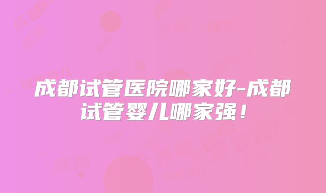 成都试管医院哪家好-成都试管婴儿哪家强！