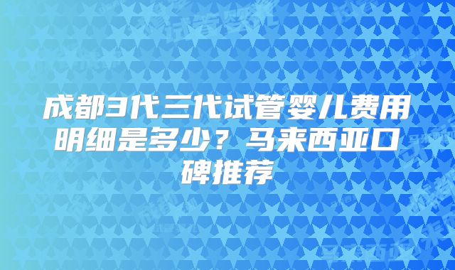 成都3代三代试管婴儿费用明细是多少?马来西亚口碑推荐