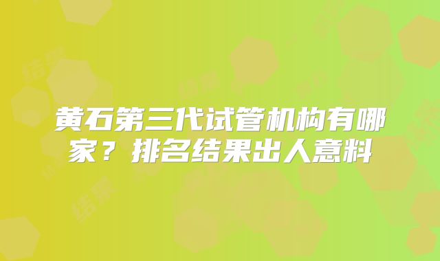 黄石第三代试管机构有哪家？排名结果出人意料