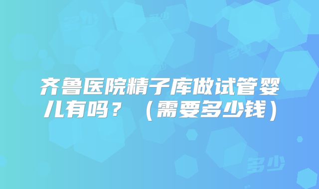 齐鲁医院精子库做试管婴儿有吗？（需要多少钱）