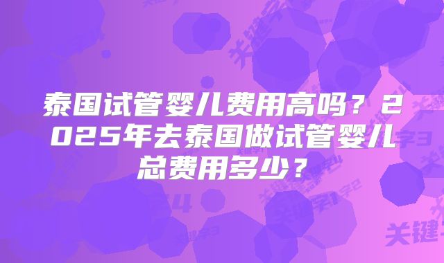 泰国试管婴儿费用高吗？2025年去泰国做试管婴儿总费用多少？
