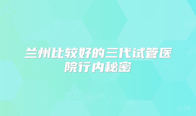 兰州比较好的三代试管医院行内秘密