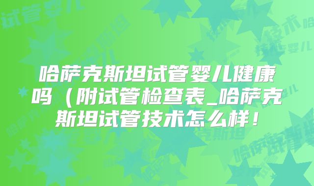 哈萨克斯坦试管婴儿健康吗（附试管检查表_哈萨克斯坦试管技术怎么样！