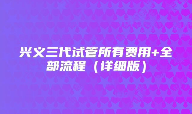 兴义三代试管所有费用+全部流程（详细版）
