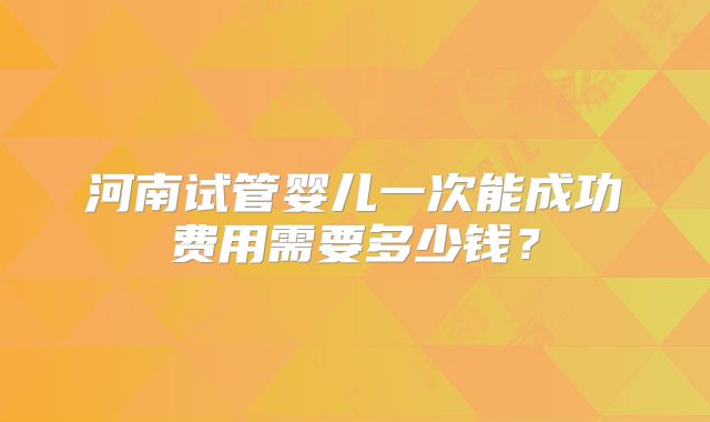 河南试管婴儿一次能成功费用需要多少钱？