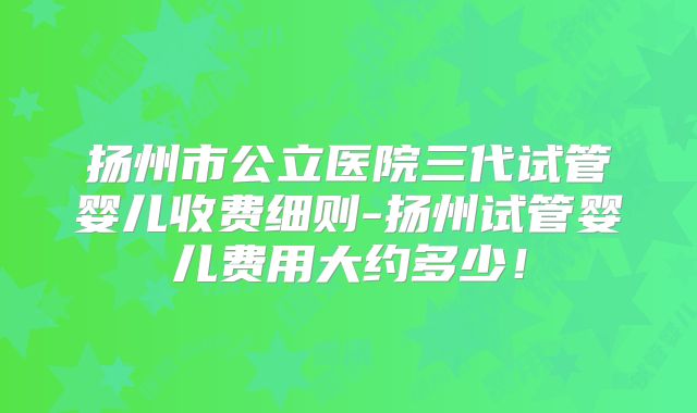 扬州市公立医院三代试管婴儿收费细则-扬州试管婴儿费用大约多少!