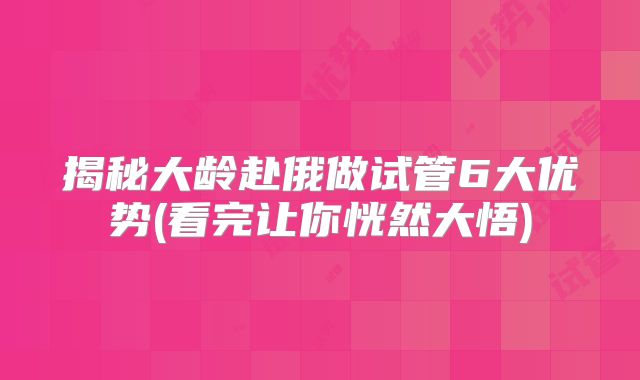 揭秘大龄赴俄做试管6大优势(看完让你恍然大悟)