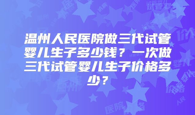 温州人民医院做三代试管婴儿生子多少钱？一次做三代试管婴儿生子价格多少？