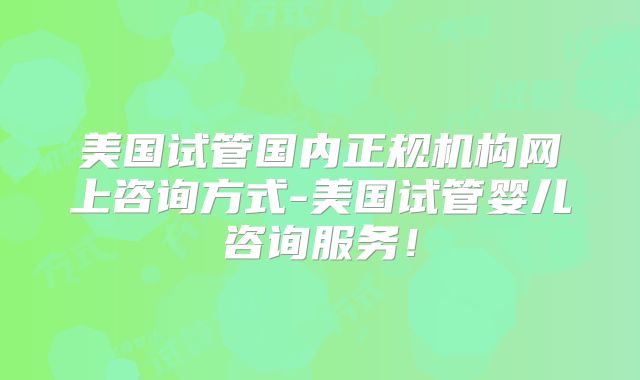 美国试管国内正规机构网上咨询方式-美国试管婴儿咨询服务！