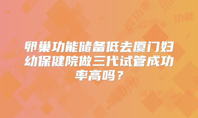 卵巢功能储备低去厦门妇幼保健院做三代试管成功率高吗?